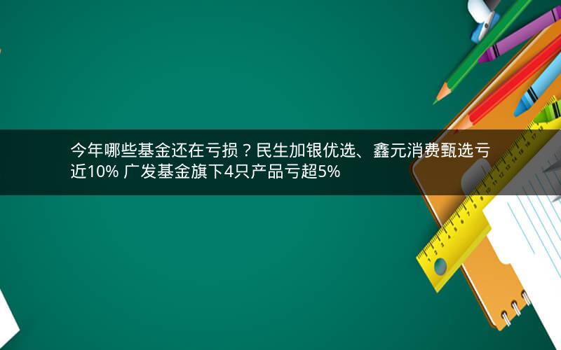 今年哪些基金还在亏损？民生加银优选、鑫元消费甄选亏近10% 广发基金旗下4只产品亏超5%