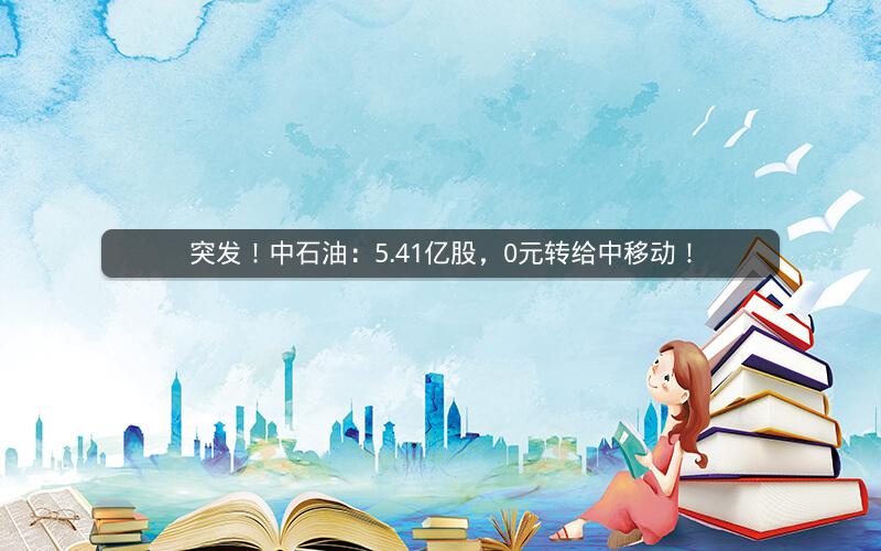突发！中石油：5.41亿股，0元转给中移动！