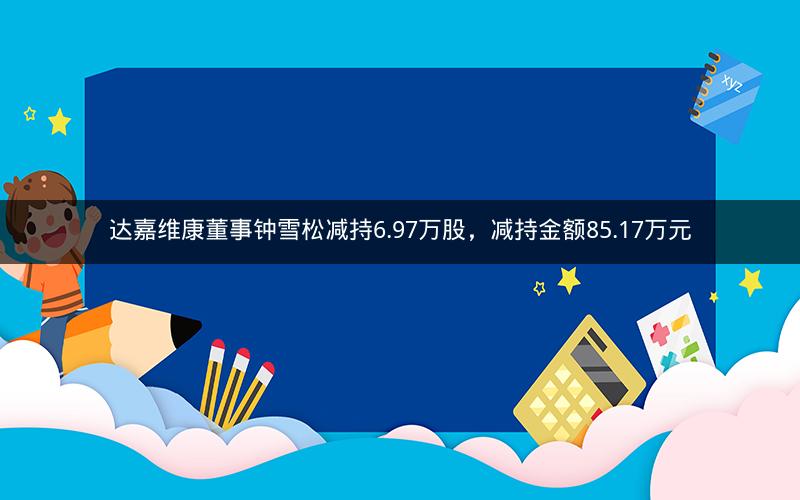达嘉维康董事钟雪松减持6.97万股，减持金额85.17万元