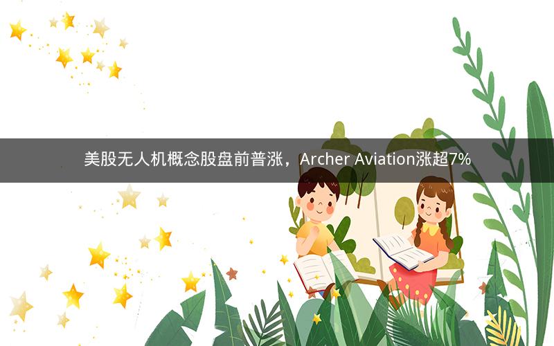 美股无人机概念股盘前普涨，Archer Aviation涨超7%