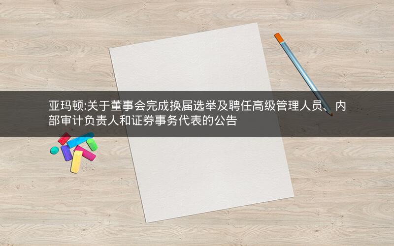 亚玛顿:关于董事会完成换届选举及聘任高级管理人员、内部审计负责人和证券事务代表的公告