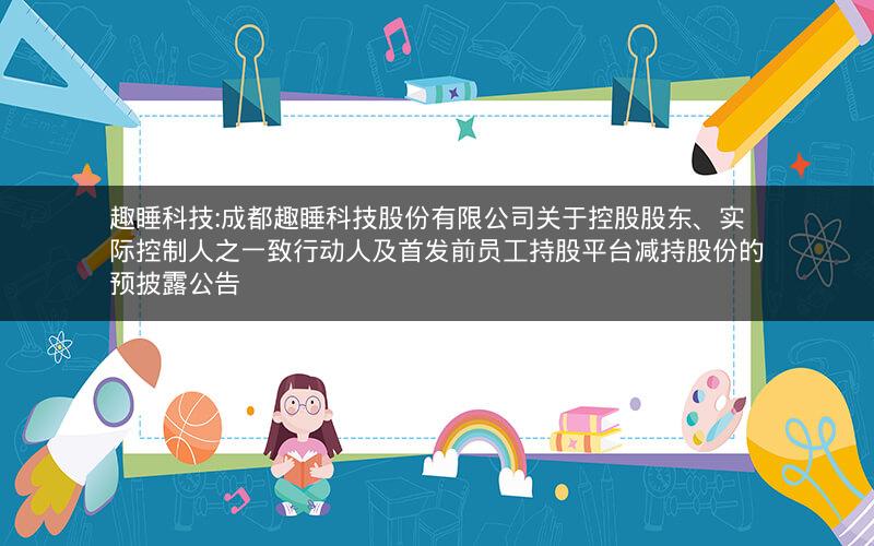 趣睡科技:成都趣睡科技股份有限公司关于控股股东、实际控制人之一致行动人及首发前员工持股平台减持股份的预披露公告