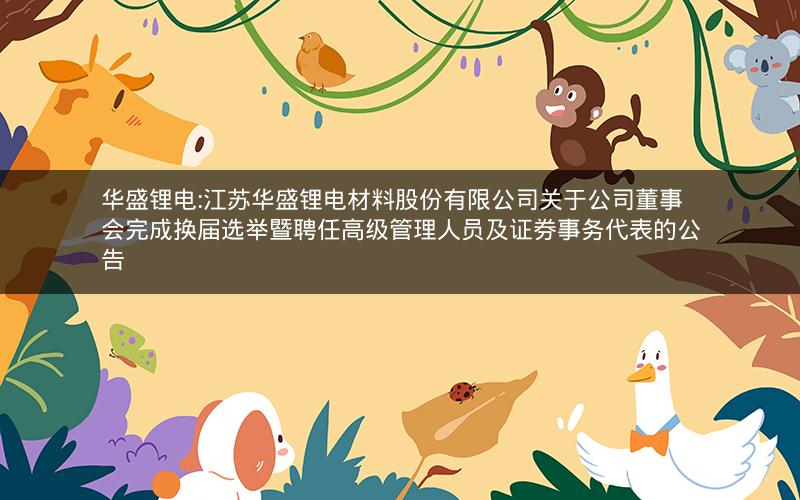 华盛锂电:江苏华盛锂电材料股份有限公司关于公司董事会完成换届选举暨聘任高级管理人员及证券事务代表的公告