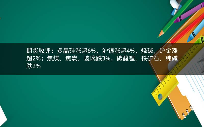 期货收评：多晶硅涨超6%，沪银涨超4%，烧碱、沪金涨超2%；焦煤、焦炭、玻璃跌3%，碳酸锂、铁矿石、纯碱跌2%