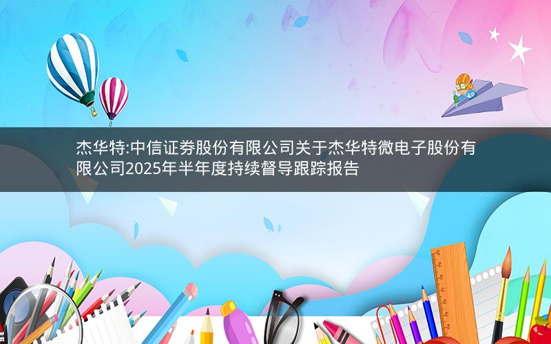 杰华特:中信证券股份有限公司关于杰华特微电子股份有限公司2025年半年度持续督导跟踪报告