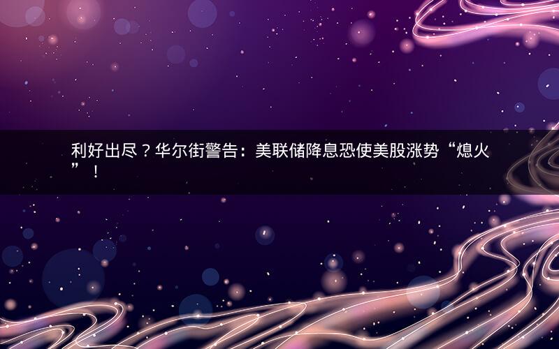 利好出尽?华尔街警告:美联储降息恐使美股涨势“熄火”! 利好出尽?华尔街警告:美联储降息恐使美股涨势“熄火”!