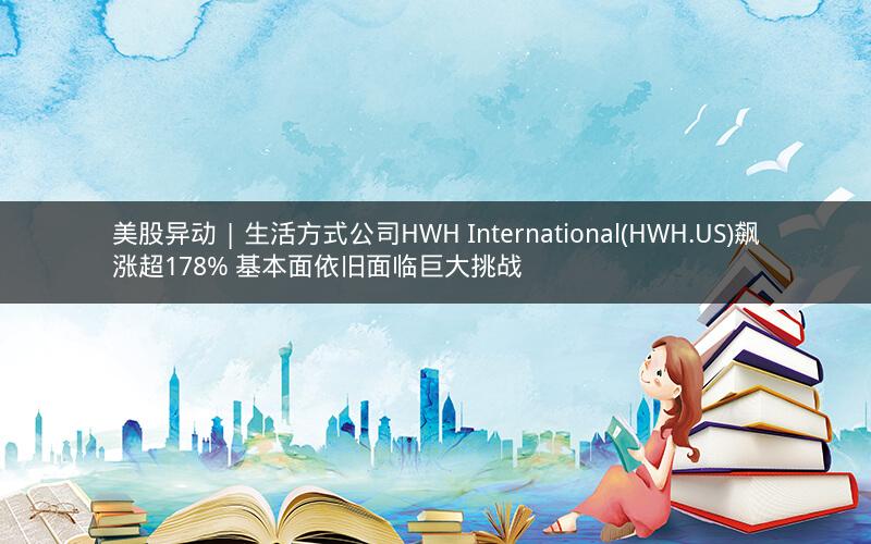 美股异动 | 生活方式公司HWH International(HWH.US)飙涨超178% 基本面依旧面临巨大挑战