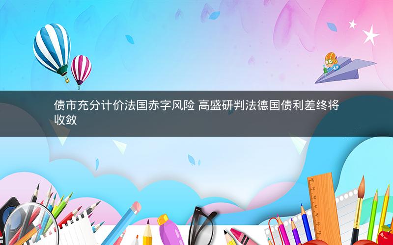 债市充分计价法国赤字风险 高盛研判法德国债利差终将收敛