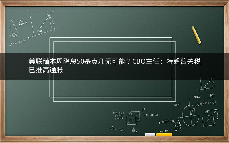 美联储本周降息50基点几无可能？CBO主任：特朗普关税已推高通胀