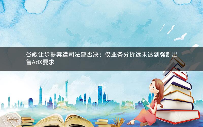 谷歌让步提案遭司法部否决：仅业务分拆远未达到强制出售AdX要求