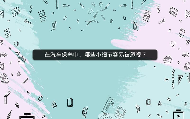 在汽车保养中，哪些小细节容易被忽视？
