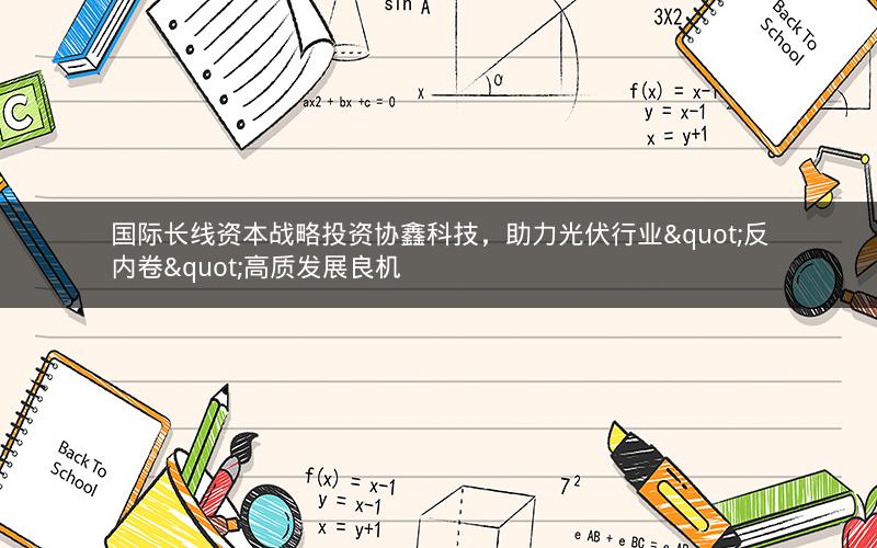 国际长线资本战略投资协鑫科技，助力光伏行业"反内卷"高质发展良机