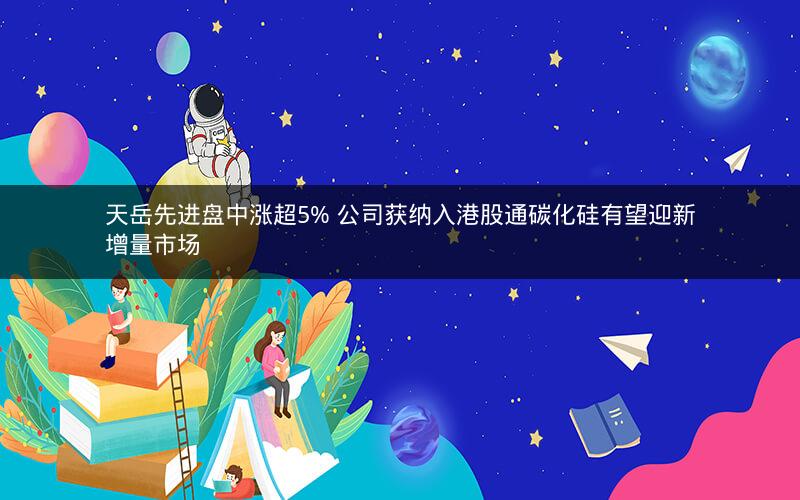 天岳先进盘中涨超5% 公司获纳入港股通碳化硅有望迎新增量市场