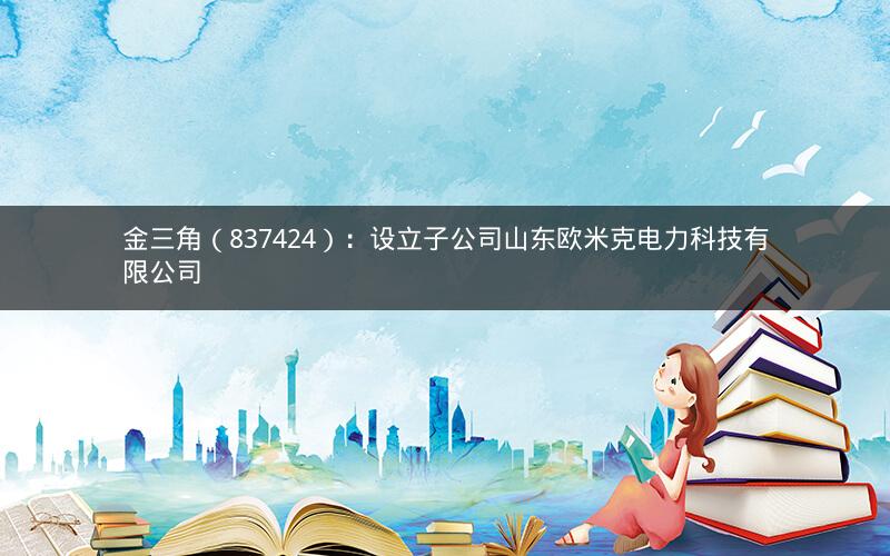 金三角（837424）：设立子公司山东欧米克电力科技有限公司