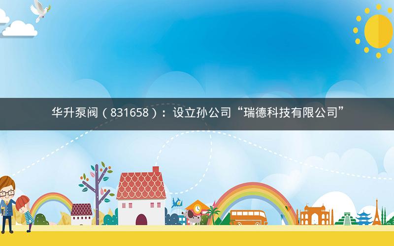 华升泵阀（831658）：设立孙公司“瑞德科技有限公司”