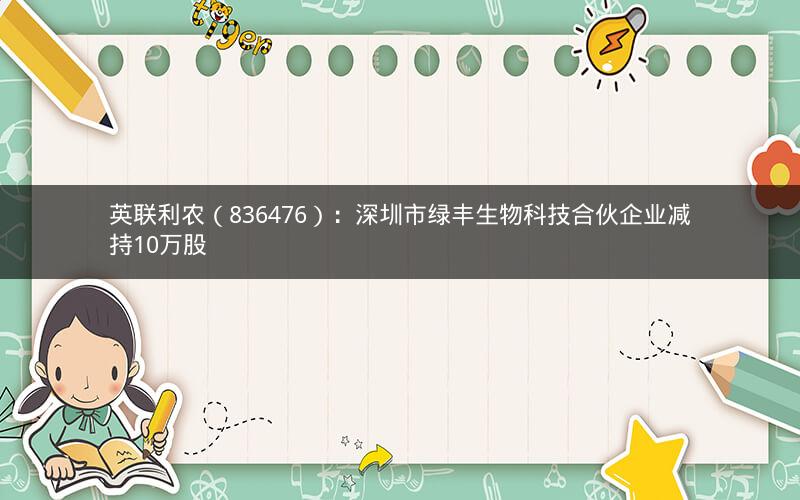 英联利农（836476）：深圳市绿丰生物科技合伙企业减持10万股