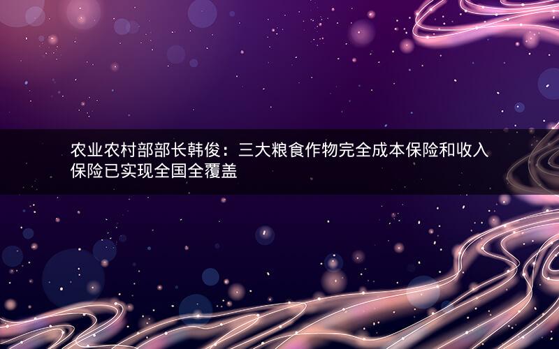 农业农村部部长韩俊：三大粮食作物完全成本保险和收入保险已实现全国全覆盖