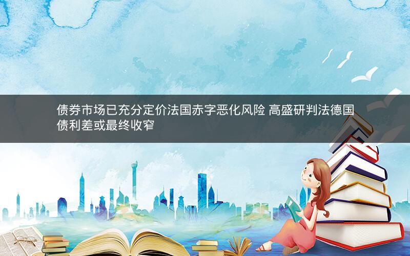 债券市场已充分定价法国赤字恶化风险 高盛研判法德国债利差或最终收窄