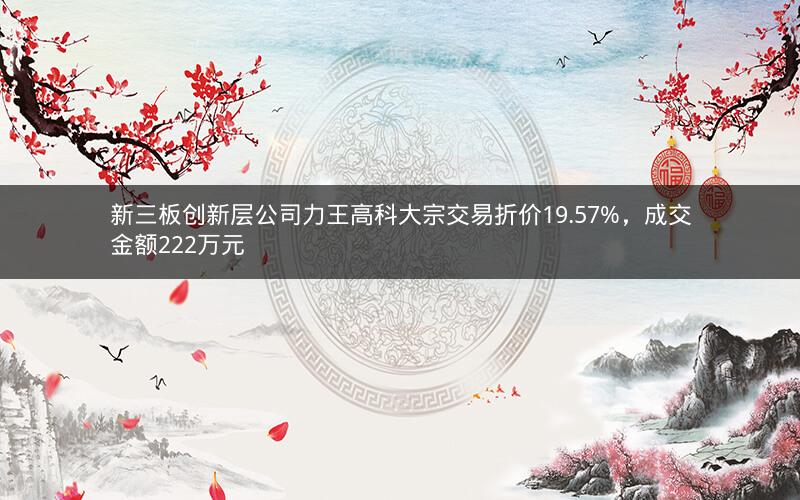 新三板创新层公司力王高科大宗交易折价19.57%，成交金额222万元