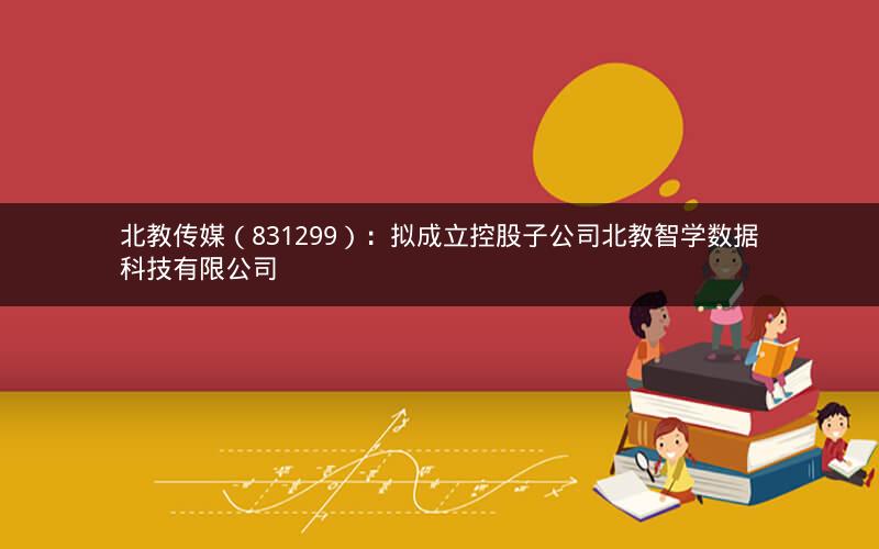 北教传媒（831299）：拟成立控股子公司北教智学数据科技有限公司