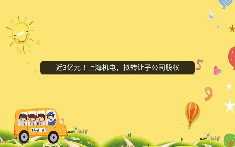 近3亿元！上海机电，拟转让子公司股权