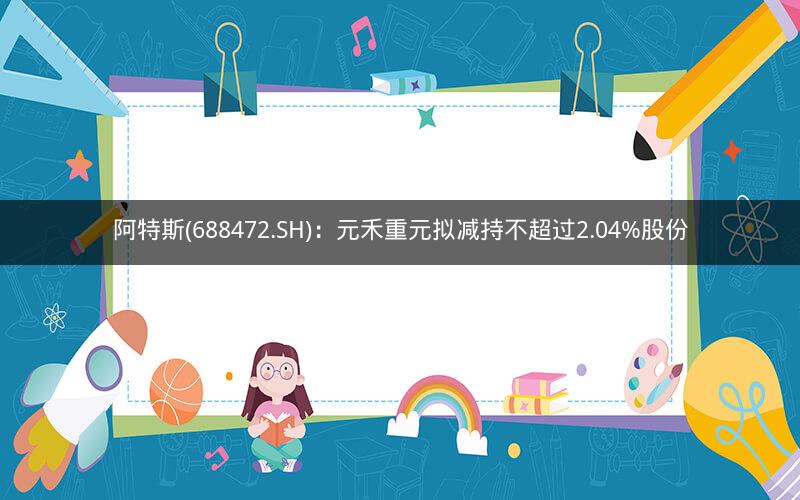 阿特斯(688472.SH)：元禾重元拟减持不超过2.04%股份