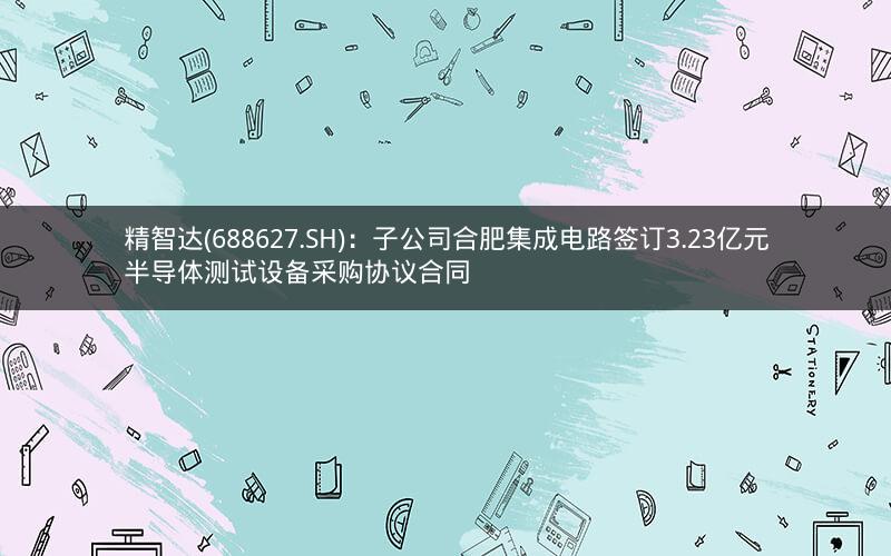 精智达(688627.SH)：子公司合肥集成电路签订3.23亿元半导体测试设备采购协议合同