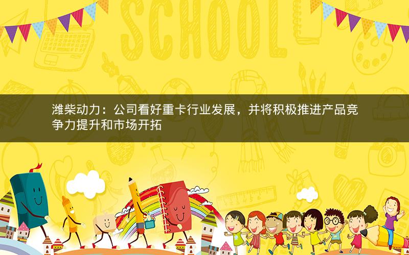 潍柴动力：公司看好重卡行业发展，并将积极推进产品竞争力提升和市场开拓