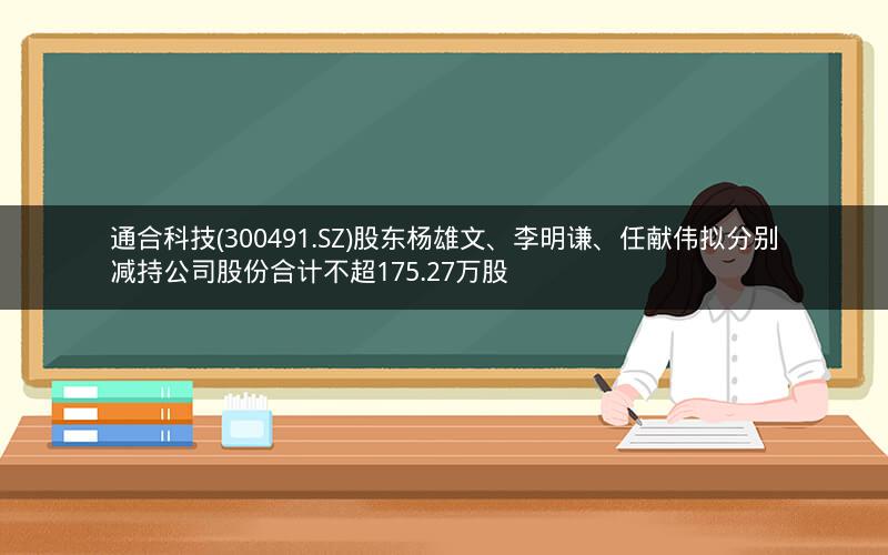 通合科技(300491.SZ)股东杨雄文、李明谦、任献伟拟分别减持公司股份合计不超175.27万股