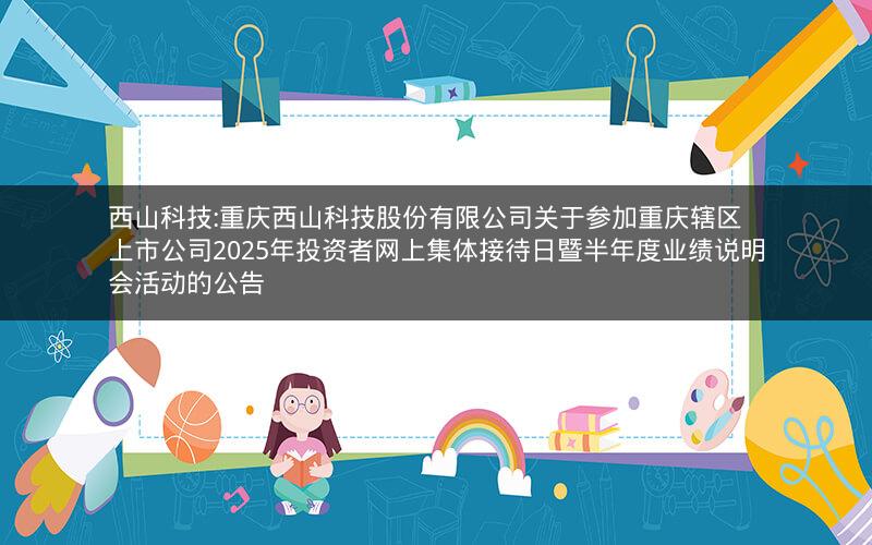 西山科技:重庆西山科技股份有限公司关于参加重庆辖区上市公司2025年投资者网上集体接待日暨半年度业绩说明会活动的公告