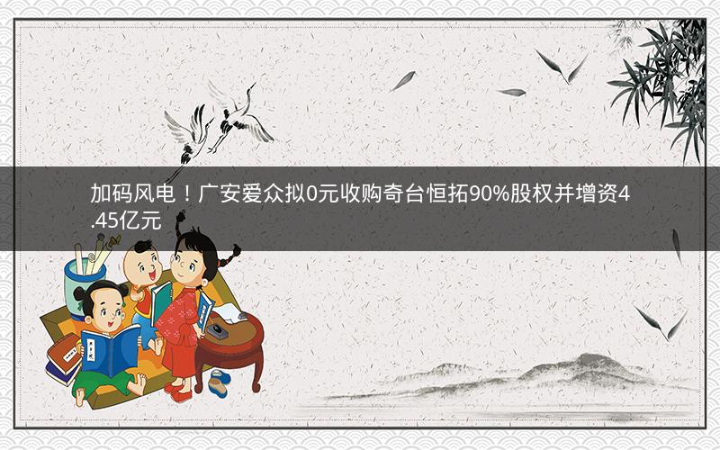 加码风电！广安爱众拟0元收购奇台恒拓90%股权并增资4.45亿元