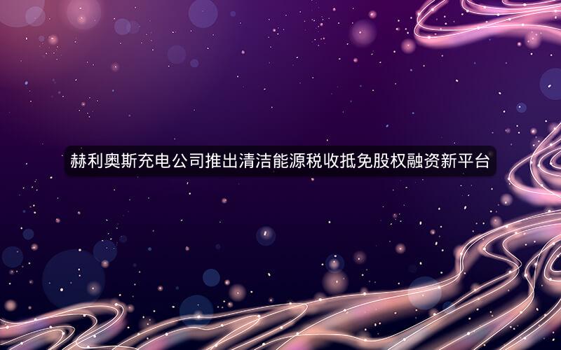 赫利奥斯充电公司推出清洁能源税收抵免股权融资新平台 赫利奥斯充电公司推出清洁能源税收抵免股权融资新平台
