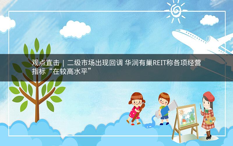 观点直击 | 二级市场出现回调 华润有巢REIT称各项经营指标“在较高水平”