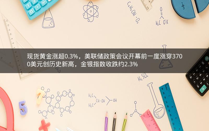 现货黄金涨超0.3%，美联储政策会议开幕前一度涨穿3700美元创历史新高，金银指数收跌约2.3%
