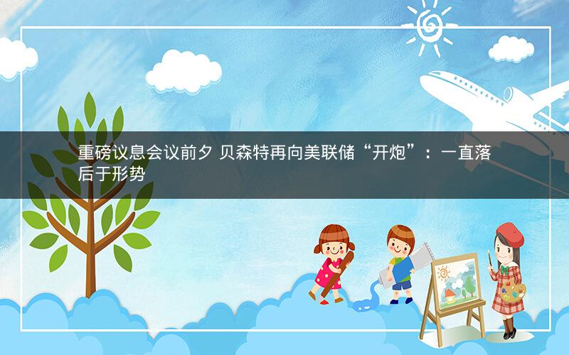 重磅议息会议前夕 贝森特再向美联储“开炮”:一直落后于形势 重磅议息会议前夕 贝森特再向美联储“开炮”:一直落后于形势
