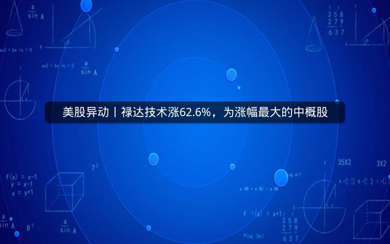 美股异动丨禄达技术涨62.6%，为涨幅最大的中概股