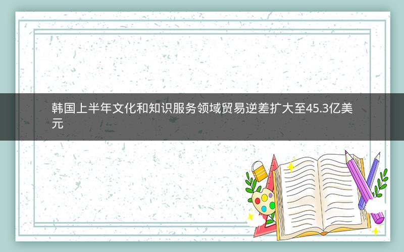 韩国上半年文化和知识服务领域贸易逆差扩大至45.3亿美元