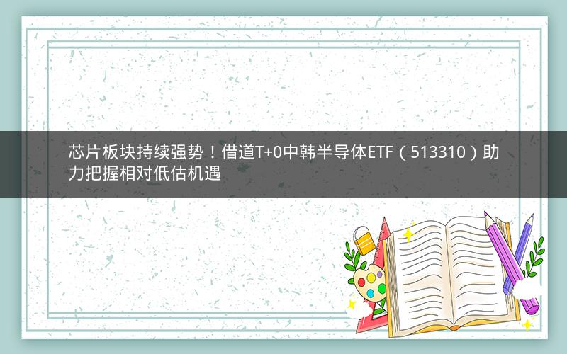 芯片板块持续强势！借道T+0中韩半导体ETF（513310）助力把握相对低估机遇
