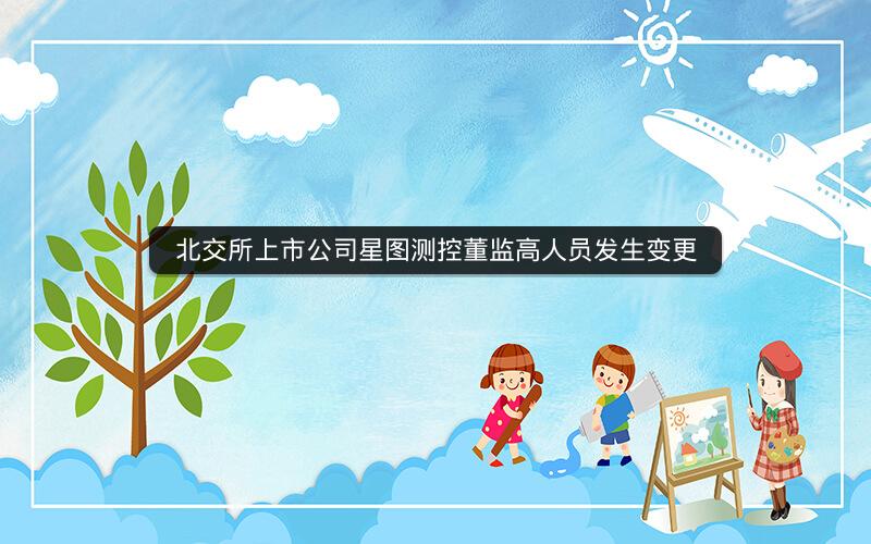 北交所上市公司星图测控董监高人员发生变更 北交所上市公司星图测控董监高人员发生变更