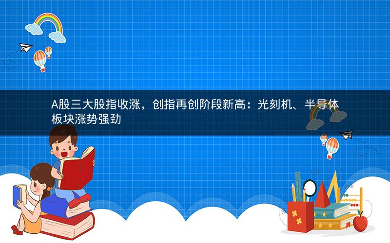 A股三大股指收涨，创指再创阶段新高：光刻机、半导体板块涨势强劲