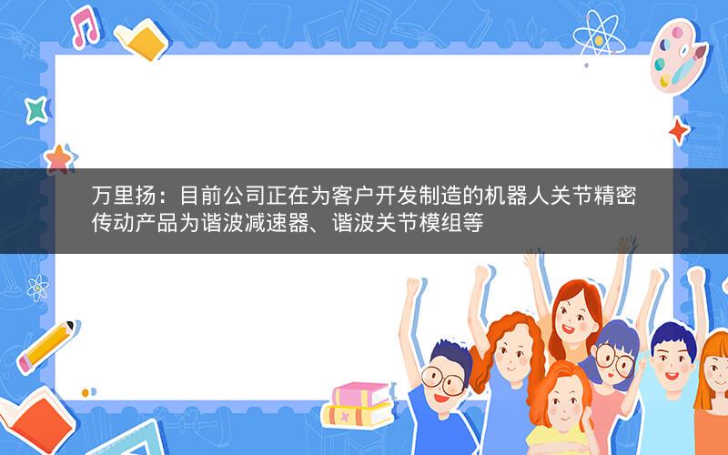 万里扬：目前公司正在为客户开发制造的机器人关节精密传动产品为谐波减速器、谐波关节模组等