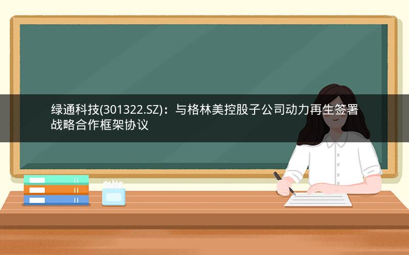 绿通科技(301322.SZ)：与格林美控股子公司动力再生签署战略合作框架协议