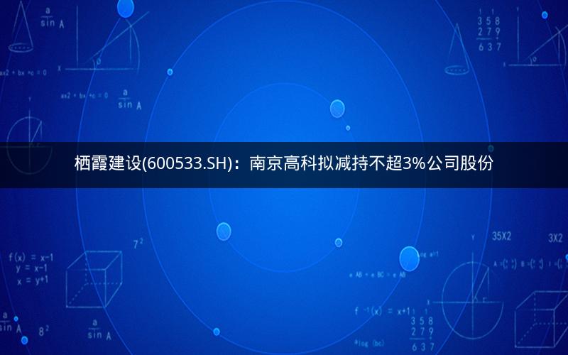 栖霞建设(600533.SH)：南京高科拟减持不超3%公司股份