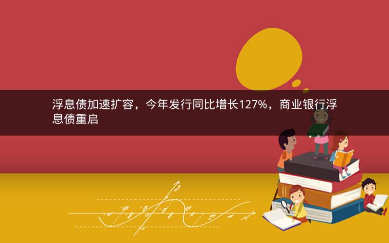 浮息债加速扩容，今年发行同比增长127%，商业银行浮息债重启