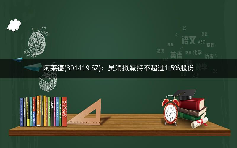 阿莱德(301419.SZ)：吴靖拟减持不超过1.5%股份