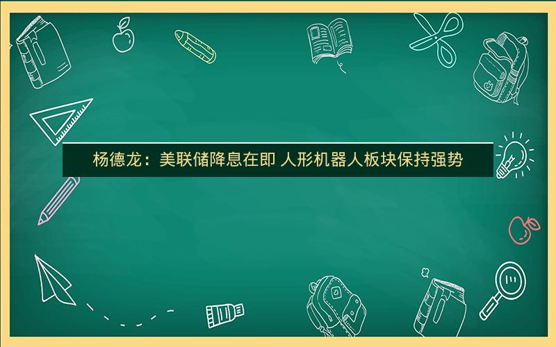杨德龙：美联储降息在即 人形机器人板块保持强势