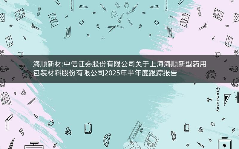 海顺新材:中信证券股份有限公司关于上海海顺新型药用包装材料股份有限公司2025年半年度跟踪报告