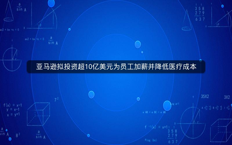 亚马逊拟投资超10亿美元为员工加薪并降低医疗成本