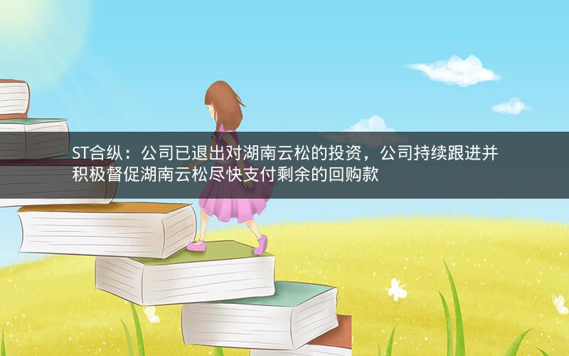 ST合纵：公司已退出对湖南云松的投资，公司持续跟进并积极督促湖南云松尽快支付剩余的回购款