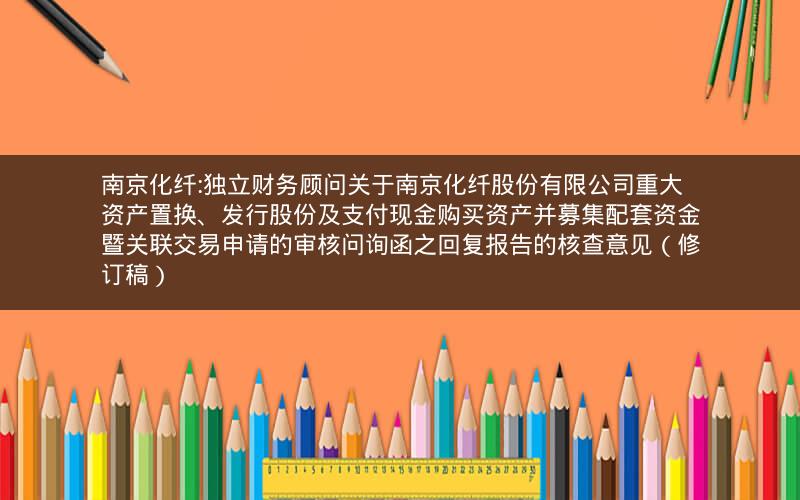 南京化纤:独立财务顾问关于南京化纤股份有限公司重大资产置换、发行股份及支付现金购买资产并募集配套资金暨关联交易申请的审核问询函之回复报告的核查意见（修订稿）